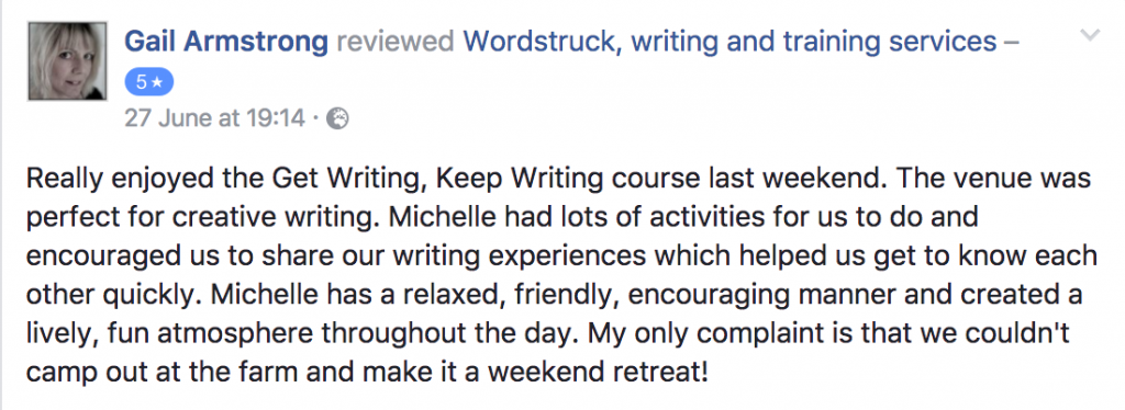 Really enjoyed the Get Writing, Keep Writing course last weekend. The venue was perfect for creative writing. Michelle had lots of activities for us to do and encouraged us to share our writing experiences which helped us get to know each other quickly. Michelle has a relaxed, friendly, encouraging manner and created a lively, fun atmosphere throughout the day. My only complaint is that we couldn't camp out at the farm and make it a weekend retreat! Gail Armstrong